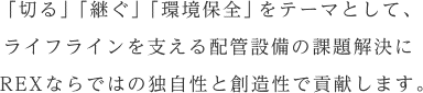 「切る」「継ぐ」「環境保全」をテーマとして、ライフラインを支える配管設備の課題解決にREXならではの独自性と創造性で貢献します。